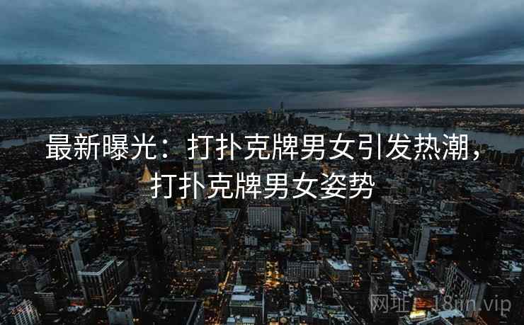 最新曝光：打扑克牌男女引发热潮，打扑克牌男女姿势