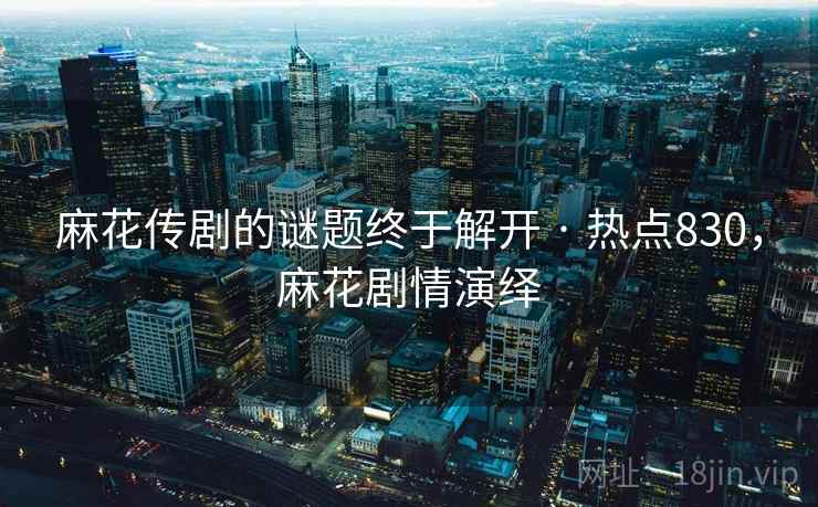 麻花传剧的谜题终于解开 · 热点830，麻花剧情演绎