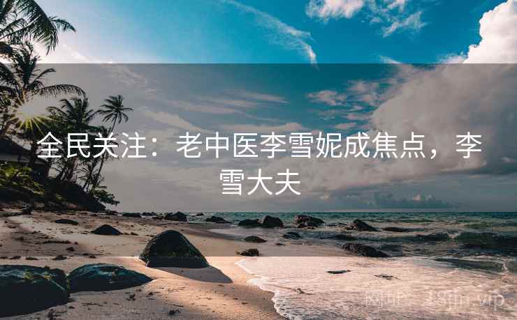 全民关注：老中医李雪妮成焦点，李雪大夫