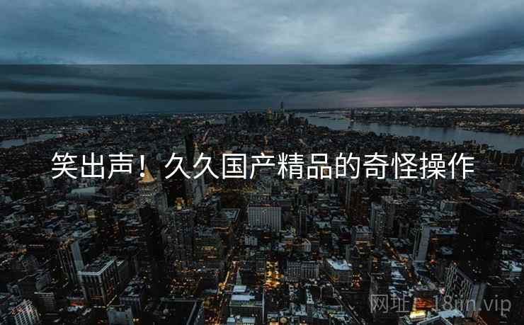 笑出声！久久国产精品的奇怪操作