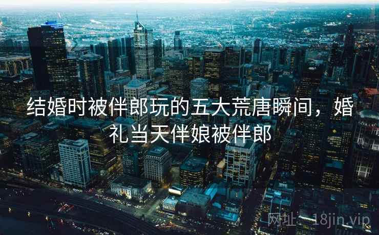 结婚时被伴郎玩的五大荒唐瞬间，婚礼当天伴娘被伴郎