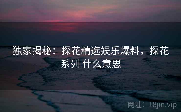 独家揭秘：探花精选娱乐爆料，探花系列 什么意思