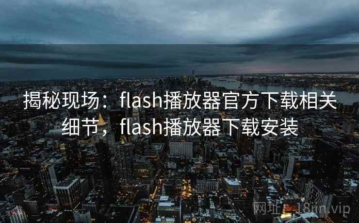 揭秘现场：flash播放器官方下载相关细节，flash播放器下载安装
