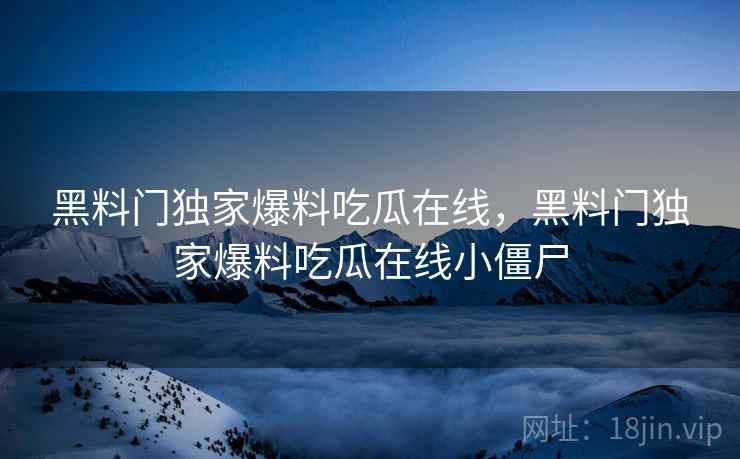 黑料门独家爆料吃瓜在线，黑料门独家爆料吃瓜在线小僵尸