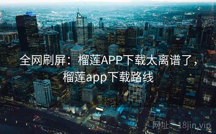 全网刷屏:榴莲APP下载太离谱了,榴莲app下载路线
