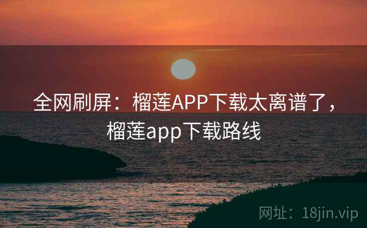 全网刷屏：榴莲APP下载太离谱了，榴莲app下载路线
