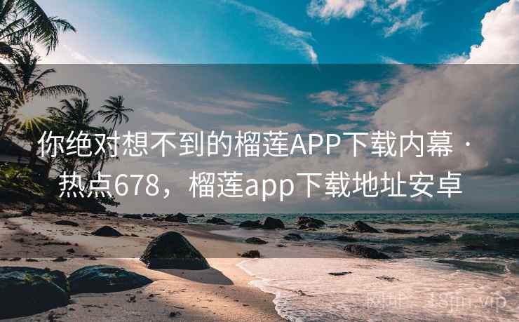 你绝对想不到的榴莲APP下载内幕 · 热点678，榴莲app下载地址安卓