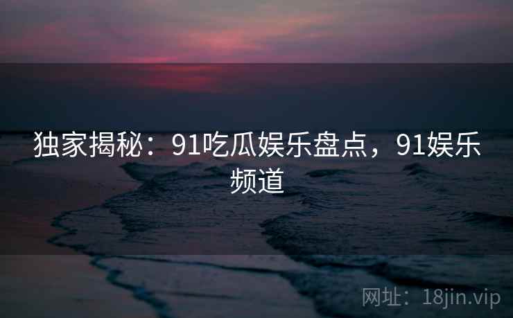 独家揭秘:91吃瓜娱乐盘点,91娱乐频道
