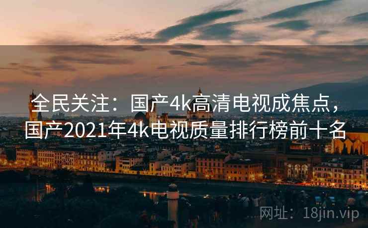 全民关注:国产4k高清电视成焦点,国产2021年4k电视质量排行榜前十名