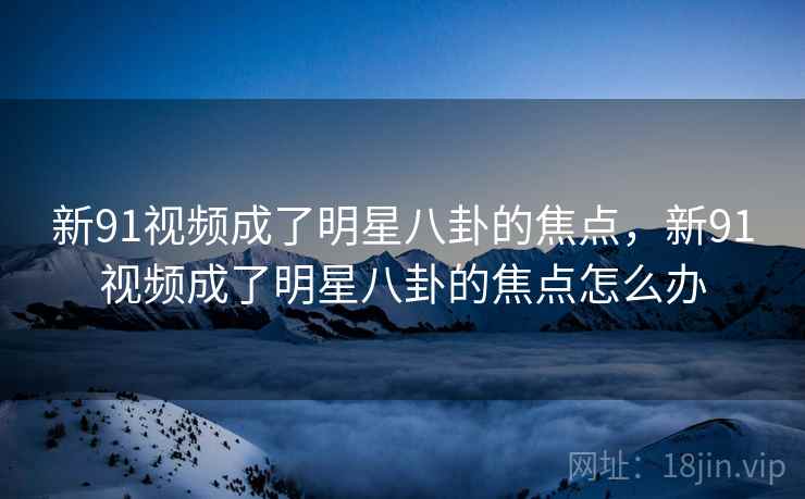 新91视频成了明星八卦的焦点,新91视频成了明星八卦的焦点怎么办