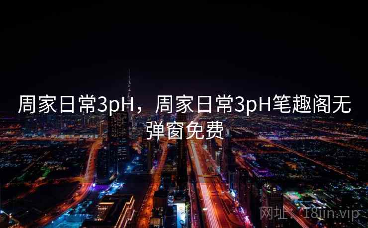周家日常3pH，周家日常3pH笔趣阁无弹窗免费