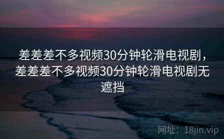 差差差不多视频30分钟轮滑电视剧，差差差不多视频30分钟轮滑电视剧无遮挡