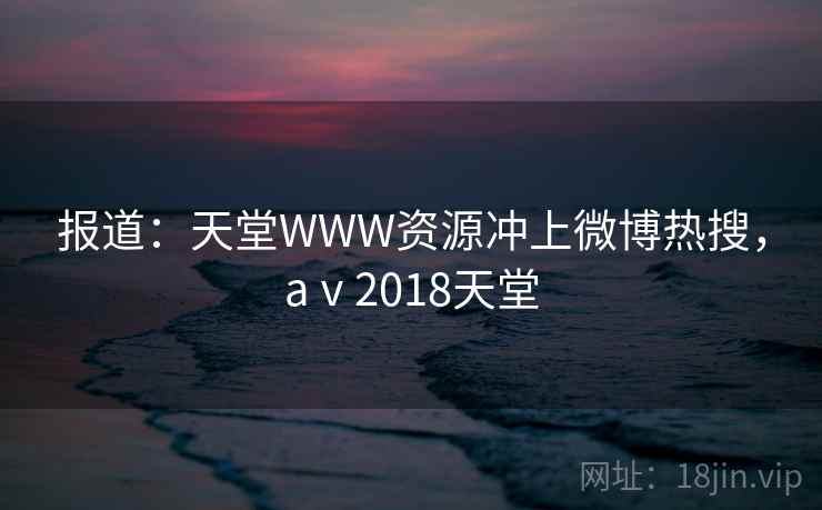 报道:天堂WWW资源冲上微博热搜,aⅴ2018天堂
