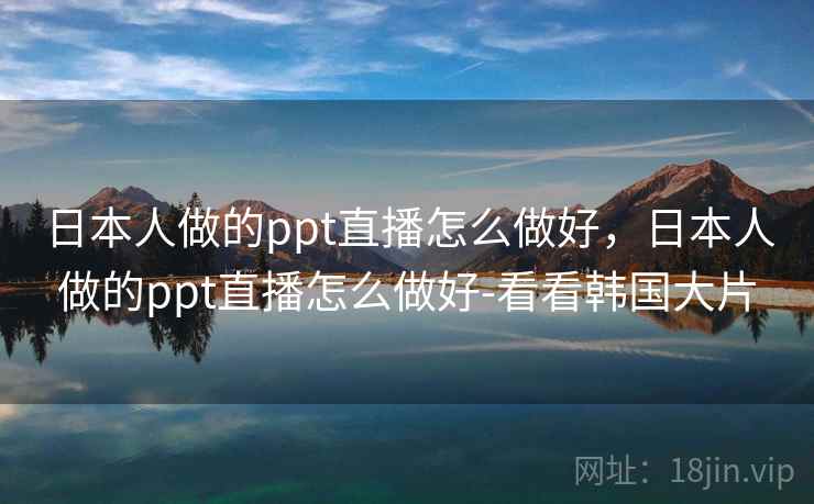日本人做的ppt直播怎么做好，日本人做的ppt直播怎么做好-看看韩国大片