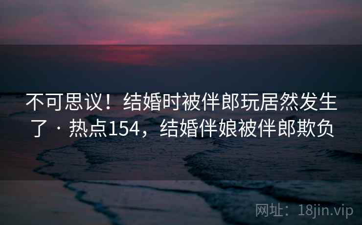 不可思议！结婚时被伴郎玩居然发生了 · 热点154，结婚伴娘被伴郎欺负