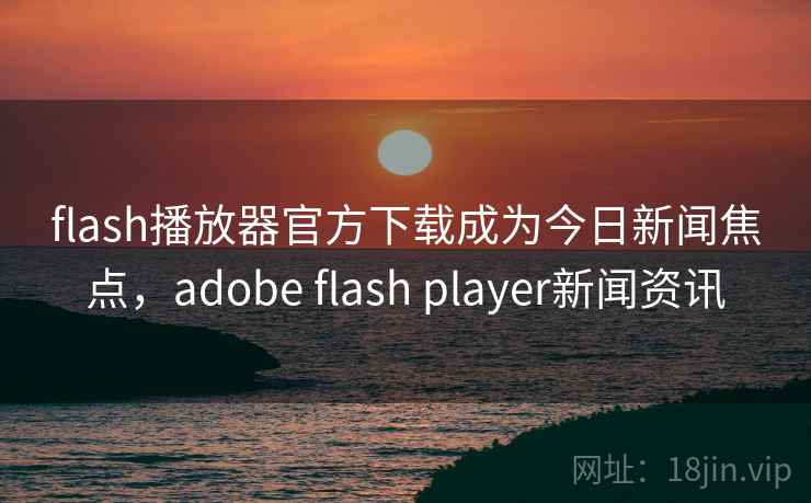 flash播放器官方下载成为今日新闻焦点，adobe flash player新闻资讯