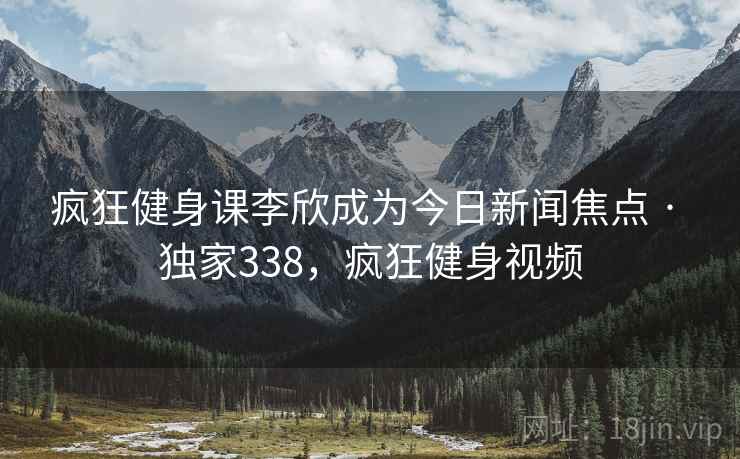 疯狂健身课李欣成为今日新闻焦点 · 独家338,疯狂健身视频