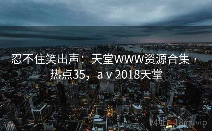 忍不住笑出声:天堂WWW资源合集 · 热点35,aⅴ2018天堂