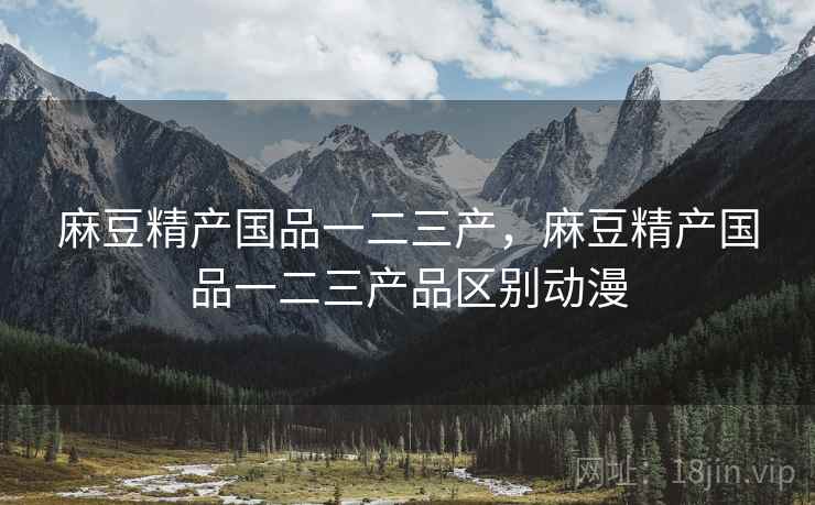 麻豆精产国品一二三产，麻豆精产国品一二三产品区别动漫